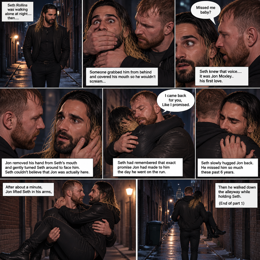 Seth Rollins was walking alone at night….then….someone grabbed him from behind and covered his mouth so he wouldn’t scream,Then the person whispered in Seth’s ear “Missed me baby?”. Seth knew that voice….it was Jon Moxley..his first love. Seth’s heart was pounding. Jon removed his hand from Seth’s mouth and gently turned Seth around to face him. Seth couldn’t believe that Jon was actually here. Jon pulled Seth into a hug. “I came back for you,Like I promised” Jon said Softly. Seth had remembered that exact promise Jon had made to him the day he went on the run. Seth slowly hugged Jon back. He missed him so much these past 6 years. After about a minute,Jon lifted Seth in his arms,Then he walked down the alleyway while holding Seth. (End of part 1)