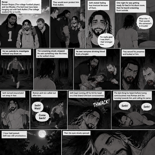 (Recap) Roman Reigns (The college football player) and Jon Moxley (The bad boy) have been hanging out with Seth Rollins (The college student) for a month,They would even protect him from bullies,Seth stated feeling less insecure because of them,one night he was getting ready for bed in his dorm room,then he heard screaming from outside,He ran outside to investigate without any shoes on,the screaming slowly stopped,He sees something near the trees,he walked closer,He sees vampires drinking blood from a burglar,they sensed his presence and looked at him,it was Roman and Jon,Seth turned around and ran away in fear,Roman and Jon called out after him,Seth kept running till he hit his head on a tree branch and lost consciousness,the last thing he heard before losing consciousness was Roman and Jon running towards him and calling his name. (And now part 3). 1 hour had passed,Seth was still unconscious. Then his eyes slowly opened.
