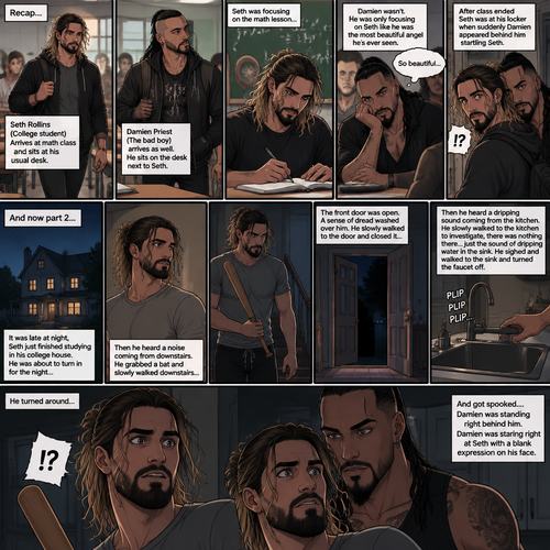 (Recap) Seth Rollins (College student) Arrives at math class and sits at his usual desk,Damien Priest (The bad boy) arrives as well,He sits on the desk next to Seth,Seth was focusing on the math lesson…Damien wasn’t,He was only focusing on Seth like he was the most beautiful angel he’s ever seen,”So beautiful” Damien thought in his mind,After class ended Seth was at his locker when suddenly Damien appeared behind him startling Seth. (And now part 2). It was late at night,Seth just finished studying in his college house. He was about to turn in for the night….Then he heard a noise coming from downstairs. He grabbed a bat and slowly walked downstairs…the front door was open. A sense of dread washed over him. The slowly walked to the door and closed it,Then he heard a dripping sound coming from the kitchen. He slowly walked to the kitchen to investigate,there was nothing there…just the sound of dripping water in the sink,He sighed and walked to the sink and turned the faucet off. He turned around….And got spooked….Damien was standing right behind him. Damien was staring right at Seth with a blank expression on his face