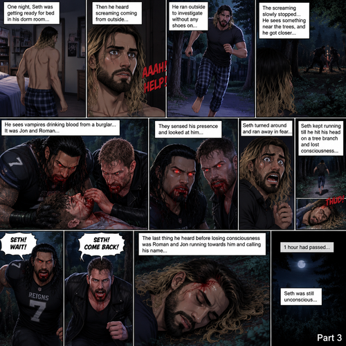 (Recap) Roman Reigns (College Football Player) and Jon Moxley (The bad boy) have been hanging out with Seth Rollins (College student) for a month,Seth felt less insecure because of them,They would even protect him from bullies,One night Seth was getting ready for bed in his dorm room,Then he heard screaming coming from outside,He ran outside to investigate without any shoes on,The screaming slowly stopped,He sees something near the trees,he got closer,he sees vampires drinking blood from a burglar,They sensed his presence and looked at him,it was Jon and Roman,Seth turned around and ran away in fear,Jon and Roman yelled out for him,Seth kept running till he hit his head on a tree branch and lost consciousness,The last thing he heard before losing consciousness was Roman and Jon running towards him and calling his name. (And now part 3).1 hour had passed,Seth was still unconscious