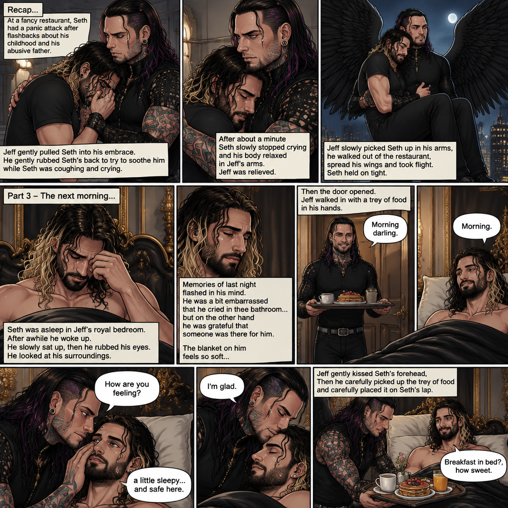 (Recap) Jeff Hardy (The dark angel king) was comforting Seth Rollins in the men’s bathroom of a fancy restaurant after Seth had a panic attack after flashbacks about his childhood and his abusive father,Jeff gently pulled Seth into his embrace,He gently rubbed Seth’s back to try to soothe him while Seth was coughing and crying,After about a minute Seth slowly stopped crying and his body relaxed in Seth’s arms,Jeff was relieved,Jeff slowly picked Seth up in his arms,he walked out of the restaurant,spread his wings and took flight,Seth held on tight. (And now part 3). The next morning,Seth was asleep in Jeff’s royal bedroom,After awhile he woke up. He slowly sat up,then he rubbed his eyes. He looked at his surroundings,Then memories of last night flashed in his mind. He was a bit embarrassed that he cried in the bathroom…but on the other hand he was grateful that someone was there for him. The blanket on him feels so soft,Then the door opened,Jeff walked in with a trey of food in his hands. “Morning darling” said Jeff. “Morning” Seth said in a sleepy voice. Jeff put the trey of food on the nightstand,then he Gently caressed Seth’s cheek. “How are you feeling?” Jeff asked softly. “A little sleepy…and safe here” Seth said. Jeff smiled softly. “I’m glad” said Jeff. He gently kissed Seth’s forehead,Then he carefully picked up the trey of food and carefully placed it on Seth’s lap. “Breakfast in bed?,how sweet” Said Seth