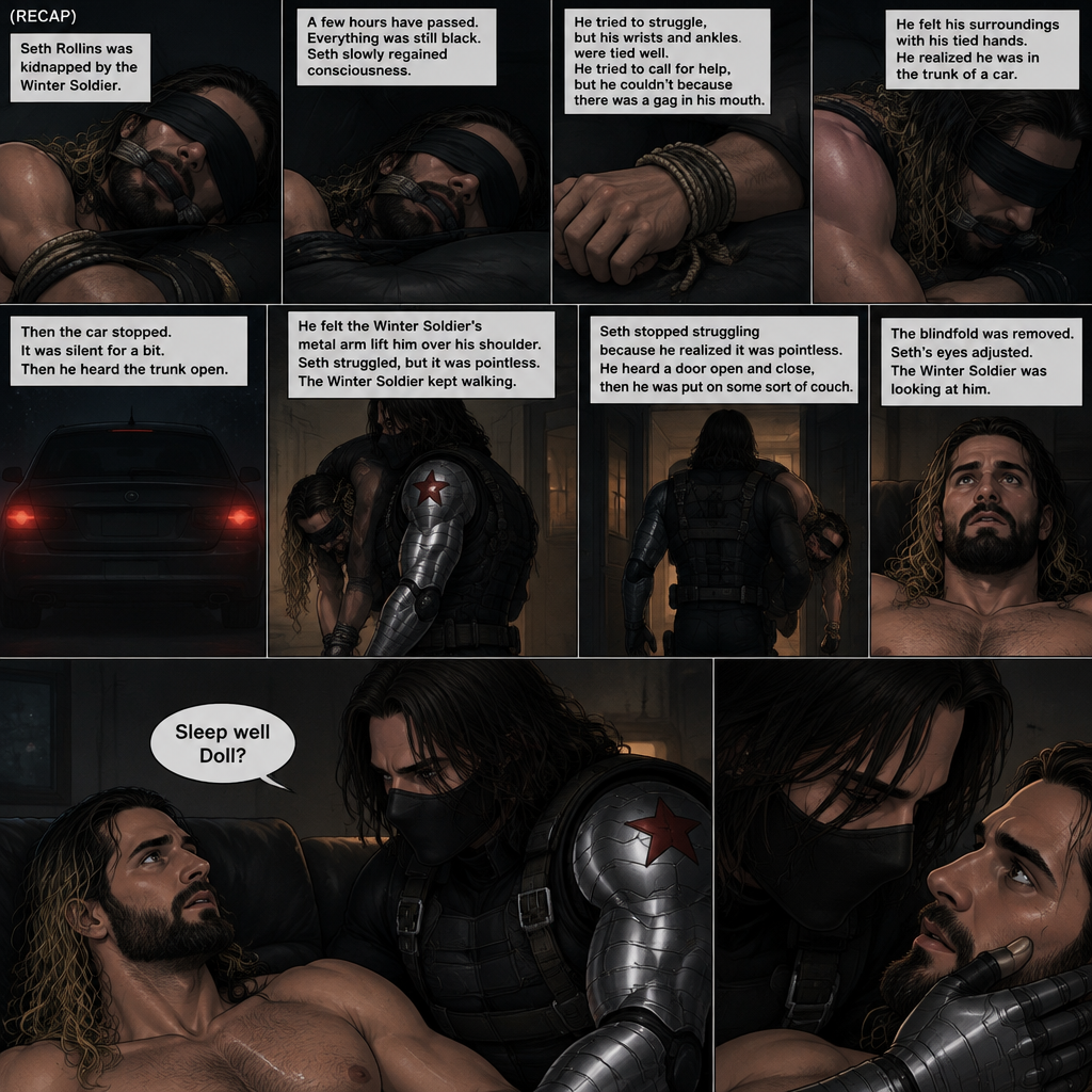 (Recap). Seth Rollins was kidnapped by the winter soldier,A few hours have passed,Everything was still black,Then Seth slowly regained consciousness,He couldn’t see anything because he was blindfolded,He tried to struggle but it feels like his wrists and ankles were tied well because they were,He tried to call for help but he couldn’t Because there was a gag in his mouth,He felt his surroundings with his tied hands,He realized he was in the trunk of a car,Then the car stopped,It was silent for a bit,Then he heard the trunk open,then he felt the winter soldier’s metal arm lift him over his shoulder,He heard the winter soldier’s footsteps,Seth struggled but it was pointless,The winter soldier kept walking. (And now part 3). Seth had stopped struggling because he realized it was pointless. He heard a door open and close,then he was put on some sort of couch. The blindfold was removed. Seth’s eyes adjusted. The winter soldier was looking at him. “Sleep well Doll?” The winter soldier asked softly. Seth’s heart was pounding. The winter soldier gently placed his hand on Seth’s cheek