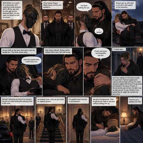 (Recap) Seth Rollins is a waiter at a restaurant,He’s wearing a mask that covers his face because all his life he was told he was ugly and he believed them,He’s also was even too afraid to look at mirrors,Then Roman Reigns (Mafia Boss) and his men walked in,Seth was nervous but walked over here,Roman wrapped his arm around Seth’s waist and pulled him onto his lap,Seth gasped softly,Roman stated that he’s been looking for him,He got up with Seth in his arms and walked to his limousine,He put Seth on the seat,Then he got in and sat beside him,The driver drove away,Roman Wrapped his arm around Seth,”Don’t be scared Seth,I won’t hurt you” Roman Said softly. Seth slowly relaxed,Roman gently rubbed Seth’s back,Seth fell asleep,Roman gently traced the mask on Seth’s face,”If only you knew how beautiful you are” Roman said Softly,3 nights ago Seth was taking out the trash outside his apartment,Roman happened to walk by without Seth noticing,The mask somehow slipped off Seth’s face,He panicked and picked it up and put it back on,Roman briefly saw Seth’s face,He didn’t see an ugly person,he saw someone who looked like an angel,He wanted him ever since. (And now part 4). Roman’s limousine arrived at his mansion. He got out while holding the sleeping Seth in his arms. He walked inside,Once he got inside he walked upstairs. He walked down the hall to his bedroom. He got in his bedroom,Then he gently put Seth on the bed without waking him up,Then he put a blanket over him