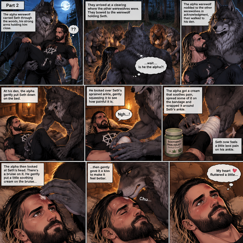 (Quick Recap!) Seth Rollins was lost in the woods at night,he encountered a werewolf,got scared and ran,tripped and rolled on a steep hill,Injured his ankle and hit his head at the bottom,werewolf caught up to him,sniffed him and called him his mate,lifted him in his arms and walked into the woods. (Now onto part 2 of the werewolf x human story!).The werewolf was walking in the woods while holding Seth in his arms.Seth was confused as to what’s going on.They arrived at a clearing where the other werewolves were,They bowed to the werewolf holding Seth. “…wait….is he the alpha?!” Seth said in his mind.The alpha werewolf nodded to the other werewolves in acknowledgment,he the walked to his den.He gently puts Seth down on the bed,then he looks over his sprained ankle,he gently squeezes it to see how painful it is,Seth groans in pain.The alpha werewolf gets a cream the soothes pain,spreads some of it on the bandage and wraps it around Seth’s ankle.Seth now feels a little less pain on his ankle.The alpha then looks at Seth’s head,There’s a bruise on it.He gently puts a little soothing cream on the bruise,then gently gives it a kiss to make it feel better.Seth’s heart fluttered a little