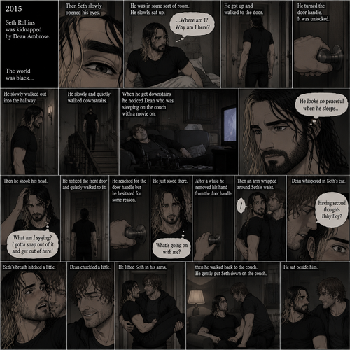 (Recap). It’s the year 2015,Seth Rollins was kidnapped By Dean Ambrose,The world was black,Then Seth slowly opened his eyes,He was in some sort of room,He slowly sat up,He was confused as to where he is and why he’s here,He got up and walked to the door,He turned the door handle it was unlocked,He slowly walked out into the hallway,He slowly and quietly walked downstairs,When he got downstairs he noticed Dean who was sleeping on the couch with a movie on,“He looks so peaceful when he sleeps” Seth thought to himself,Then he shook his head,”What am I saying? I gotta snap out of it and get out of here!” Seth thought to himself,He noticed the front door and quietly walked to it,He reached for the door handle but he hesitated for some reason,He just stood there,After a while he removed his hand from the door handle,”What’s going on with me?” Seth thought to himself,Then an arm wrapped around Seth’s waist,Seth gasped softly,Dean whispered in Seth’s ear “Having second thoughts Baby Boy?”. (And now part 3). Seth’s breath hitched a little. Dean chuckled a little. He lifted Seth in his arms,then he walked back to the couch. He gently put Seth down on the couch. He sat beside him