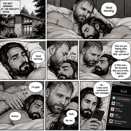 (Part 5). Still at Jon Moxley’s house. The next morning,Seth Rollins was asleep in Jon’s bed after last night’s activity. After a while Seth woke up,Jon was awake Before Seth was. “Good morning” Jon said softy. “Good morning” Seth Said Softly. Jon gently kissed Seth’s forehead. “How are you feeling after last night’s…Well..you know?” Jon asked. “A little sore…But knowing that you’re here..I feel pretty good” Seth said Softly. Jon gently rubbed Seth’s back. Seth hummed softly. Jon smiled softly. Seth picked up his phone and noticed that he had some unanswered text messages