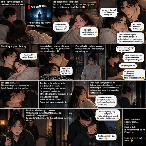 Then I let u choose it my because it’s ur time naman u choose the new added to Netflix the movie called below let’s then I we watch it’s & it’s good movie I love it to but it’s not romance it’s sad its triller mystery but I cried because I do love it 🥰 hahahaha woman gosh u looked at me and asked if I don’t like or dislike it do you want me to change it & I said noooooooh I love it huhuhuhu😭😭😭 then u said but why crying my isn’t because tummy my love isn’t hurt I said no i just felt like it nothing 😭 my love don’t mined me let finish it sorry if im so topak that not my intention my love mwah love u so so much mwah 😘 then i lay ur chest my then i said continued it my love mwah 😘 then a minute later you you telling me something sana but u found out im already sleep 😴 then u kiss me & saying good Nyts my love sweet dreams my love then u close the tv even if not finish yet then u sleep too & past midnight i woken up because of blood flows & I need to change my sanitary pad I try not to wake you up but still wakes you up then u sat down ask me if I need anything or im in pain I said go back to bed my love I just need to pee & Change the sanitary pad then u said im coming with u I said no u sleep kiss ur lips & then patted u no need I can manage my sweet dreams mwah love u so so much mwah 😘 then u sleep again this man talaga sobrang lover boy I smiled even if he tired na eh then go to bathroom while something hits my head that im so fucking lucky is he the one who im be with forever if this the answer for my prayers to god then god please please 🙏🏻 let him the one & last na please god lov u so so much sana na tlga then i walk slowly to sneak out to terrace cause I really want to smoke I stick lang so I slowly open the door as in dapat no noise at all so my love not to disturb & found me smoking again gosh I like this moment parang batang pasaway sneak around with my family to make that they not catch me hahaha 😝 it’s exciting hahaha but that’s what I thought🤫 hahaha while smoking I never thought I laughed pa then saying sorry my love un pala his standing the door not making noise to i froze cause after saying sorry my love someone hug my back and said u sneaky lovey baby so matigas ulo it’s to late to sneak around for smoke bad baby girl  hehehe sorry my love kiss him so he can forgive me hehehe 😝 

