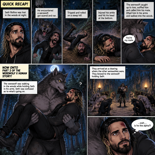 (Quick Recap!) Seth Rollins was lost in the woods at night,he encountered a werewolf,got scared and ran,tripped and rolled on a steep hill,Injured his ankle and hit his head at the bottom,werewolf caught up to him,sniffed him and called him his mate,lifted him in his arms and walked into the woods. (Now onto part 2 of the werewolf x human story!).The werewolf was walking in the woods while holding Seth in his arms.Seth was confused as to what’s going on.They arrived at a clearing where the other werewolves were,They bowed to the werewolf holding Seth. “…wait….is he the alpha?!” Seth said in his mind